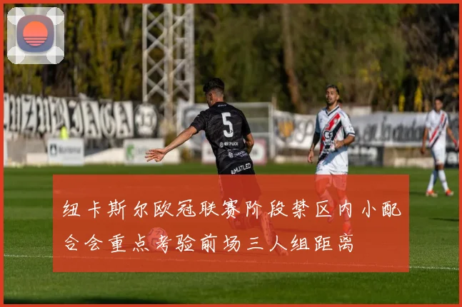 纽卡斯尔欧冠联赛阶段禁区内小配合会重点考验前场三人组距离