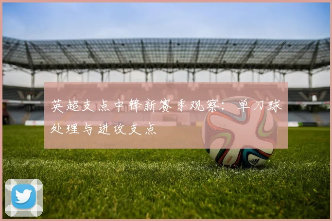 英超支点中锋新赛季观察:单刀球处理与进攻支点