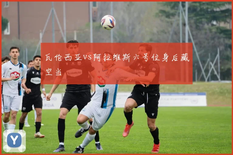 瓦伦西亚vs阿拉维斯六号位身后藏空当