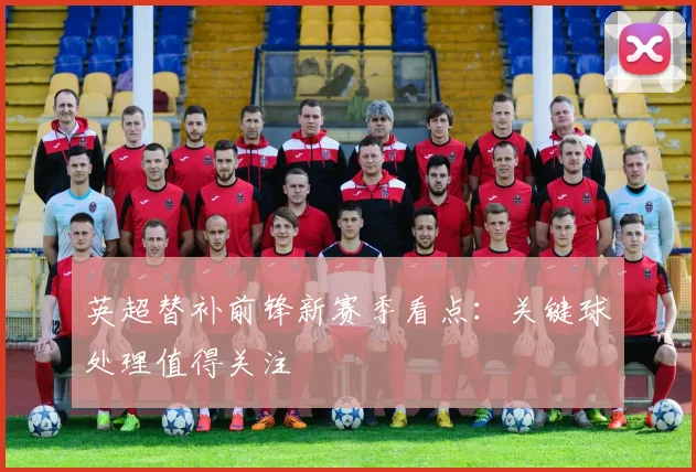 英超替补前锋新赛季看点：关键球处理值得关注