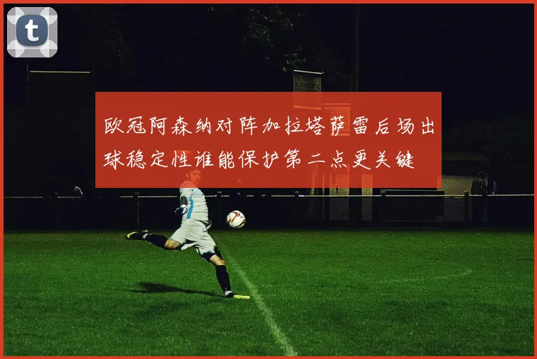 欧冠阿森纳对阵加拉塔萨雷后场出球稳定性谁能保护第二点更关键