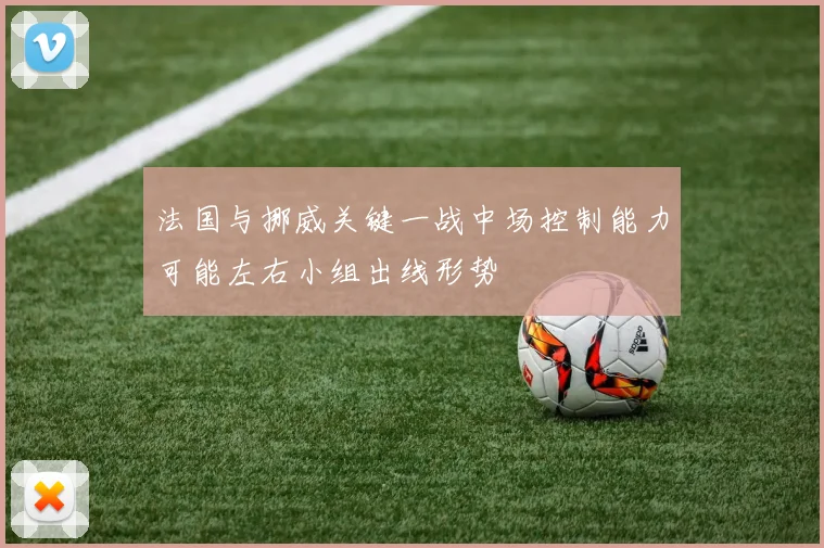 法国与挪威关键一战中场控制能力可能左右小组出线形势