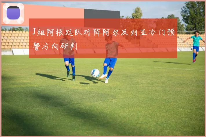 J组阿根廷队对阵阿尔及利亚冷门预警方向研判