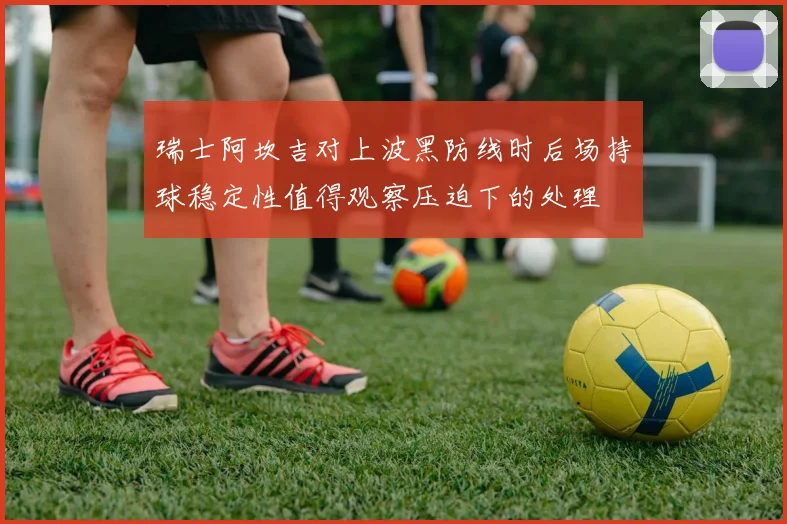 瑞士阿坎吉对上波黑防线时后场持球稳定性值得观察压迫下的处理