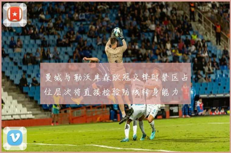 曼城与勒沃库森欧冠交锋时禁区占位层次将直接检验防线转身能力