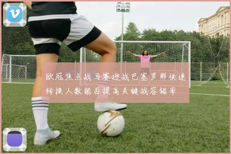 欧冠焦点战马赛迎战巴塞罗那快速转换人数能否提高关键战容错率