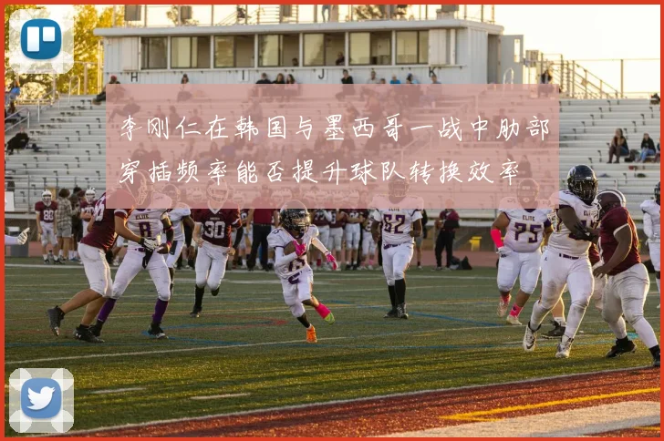 李刚仁在韩国与墨西哥一战中肋部穿插频率能否提升球队转换效率