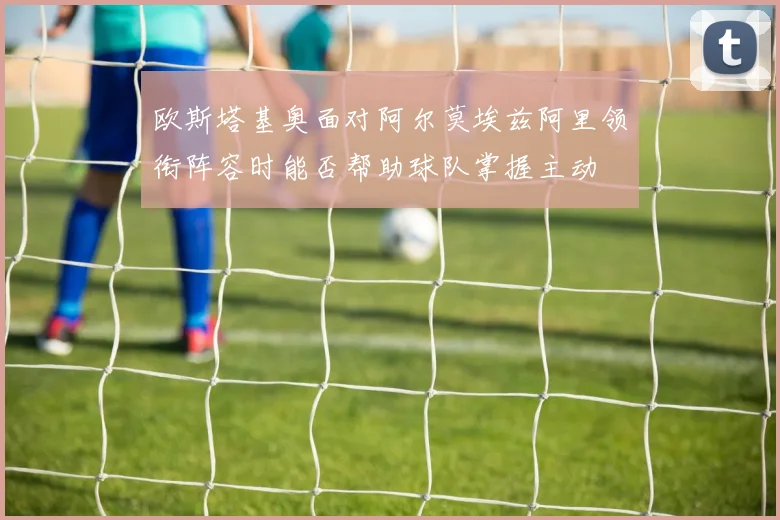 欧斯塔基奥面对阿尔莫埃兹阿里领衔阵容时能否帮助球队掌握主动